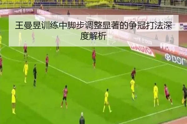 王曼昱训练中脚步调整显著的争冠打法深度解析